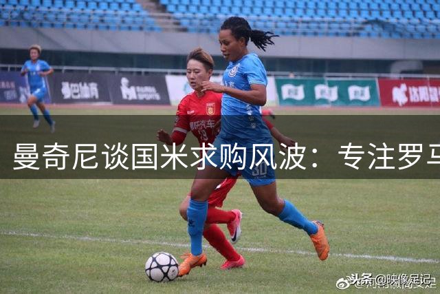 曼奇尼谈国米求购风波：专注罗马续约，展望意甲新赛季
